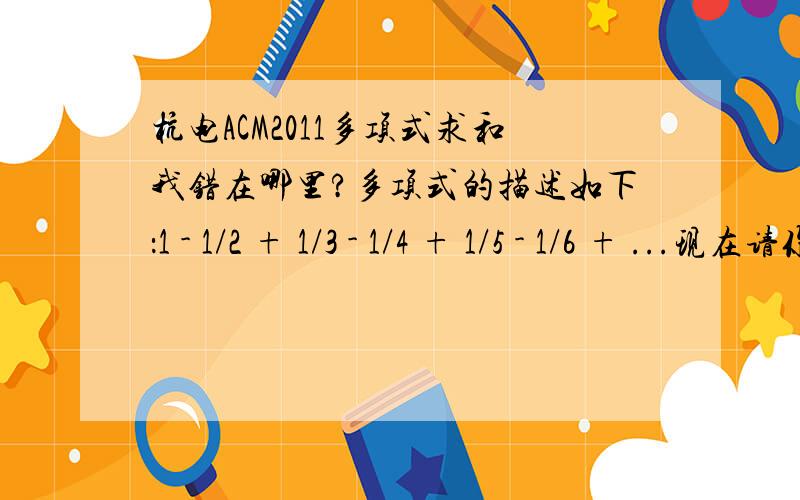 杭电ACM2011多项式求和我错在哪里?多项式的描述如下：1 - 1/2 + 1/3 - 1/4 + 1/5 - 1/6 + ...现在请你求出该多项式的前n项的和.Input输入数据由2行组成,首先是一个正整数m（m