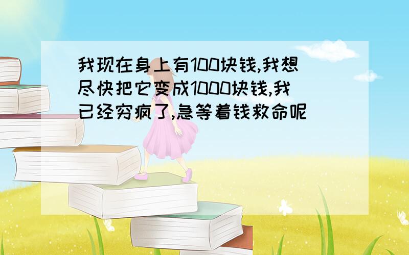 我现在身上有100块钱,我想尽快把它变成1000块钱,我已经穷疯了,急等着钱救命呢