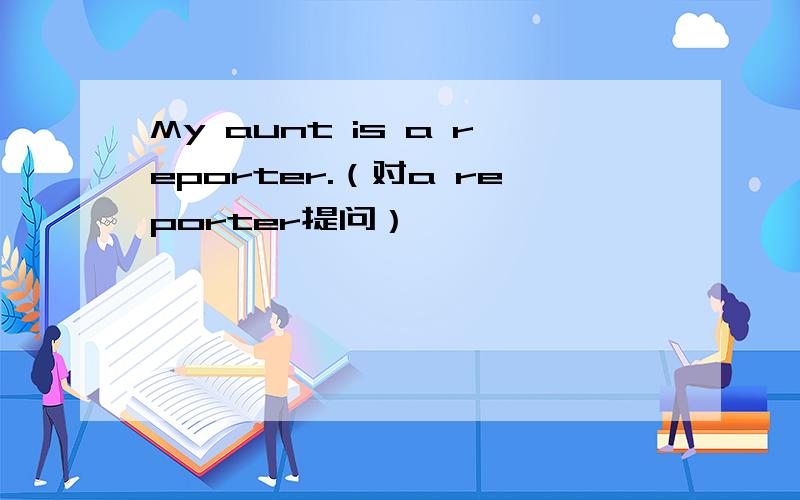 My aunt is a reporter.（对a reporter提问）