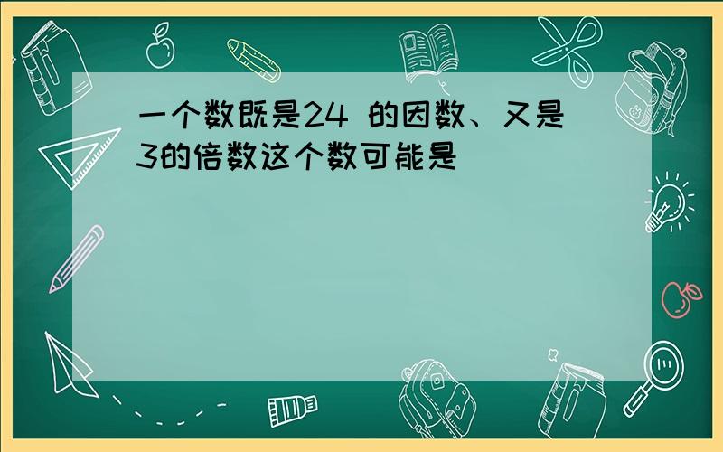 一个数既是24 的因数、又是3的倍数这个数可能是( )