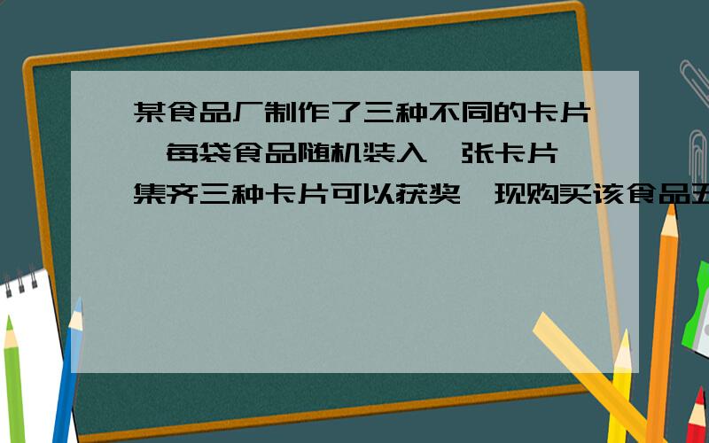 某食品厂制作了三种不同的卡片,每袋食品随机装入一张卡片,集齐三种卡片可以获奖,现购买该食品五代,能获奖的概率为?