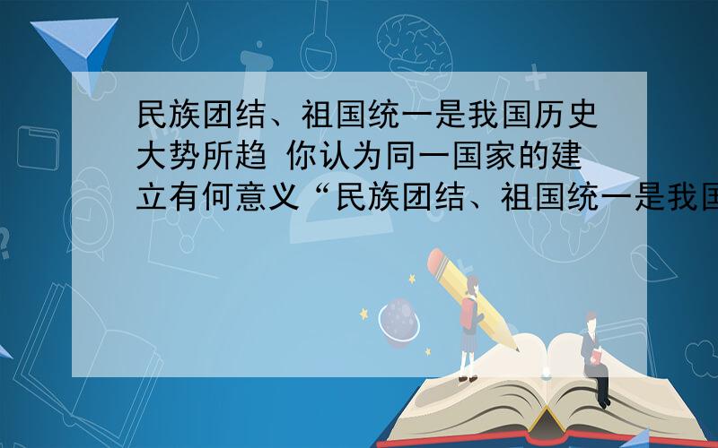 民族团结、祖国统一是我国历史大势所趋 你认为同一国家的建立有何意义“民族团结、祖国统一是我国历史大势所趋”你认为同一国家的建立有何意义