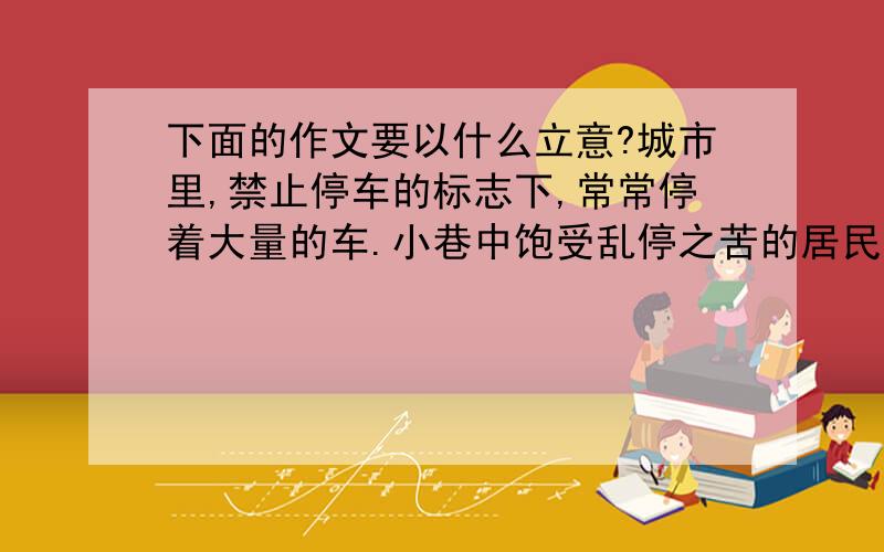 下面的作文要以什么立意?城市里,禁止停车的标志下,常常停着大量的车.小巷中饱受乱停之苦的居民,在墙上写下这样的话“此处严禁停车,违者会被砸,被划,被翻”结果那里无人再停车.根据上