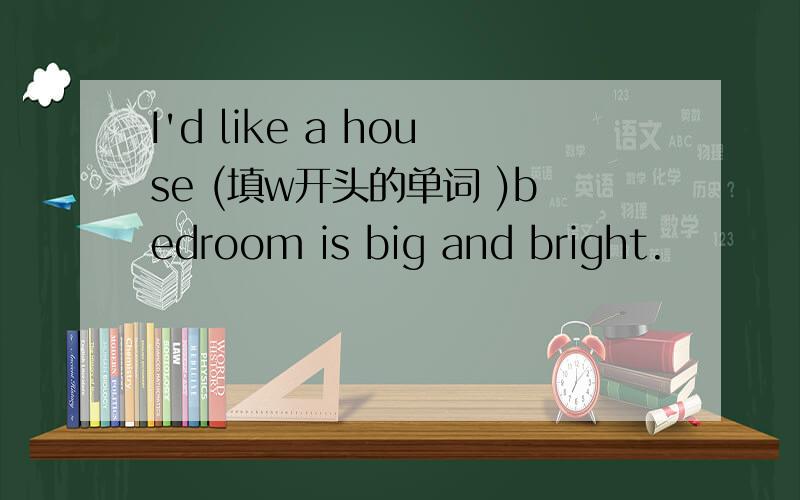 I'd like a house (填w开头的单词 )bedroom is big and bright.