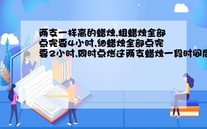 两支一样高的蜡烛,粗蜡烛全部点完要4小时,细蜡烛全部点完要2小时,同时点燃这两支蜡烛一段时间后,同时熄灭两支蜡烛,剩下的粗蜡烛长是剩下的细蜡烛长的3倍,求蜡烛点燃了多长时间?