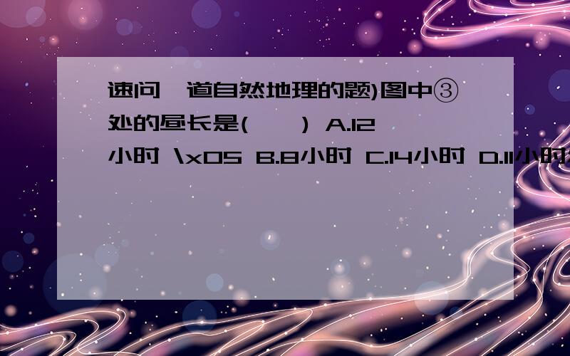 速问一道自然地理的题)图中③处的昼长是(　　) A.12小时 \x05 B.8小时 C.14小时 D.11小时怎么的出来的呢?读下面的经纬网图，图中虚线是地球公转到近日点的晨昏线，①点以西是西半球，以东是