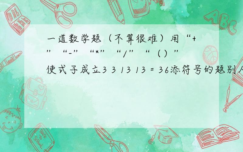 一道数学题（不算很难）用“+”“-”“*”“/”“（）”使式子成立3 3 13 13 = 36添符号的题别人问偶滴偶懒滴做就问你们啦