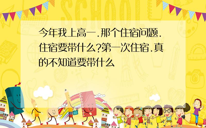 今年我上高一.那个住宿问题.住宿要带什么?第一次住宿.真的不知道要带什么