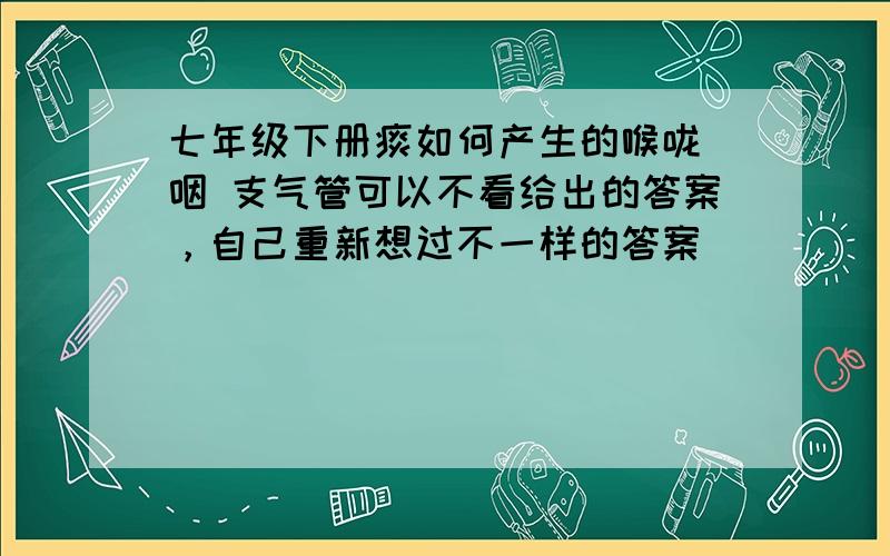 七年级下册痰如何产生的喉咙 咽 支气管可以不看给出的答案，自己重新想过不一样的答案