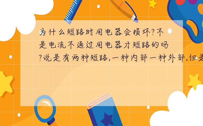 为什么短路时用电器会损坏?不是电流不通过用电器才短路的吗?说是有两种短路,一种内部一种外部,但是还是不太明白.请说明两种短路的方式、结果、影响.