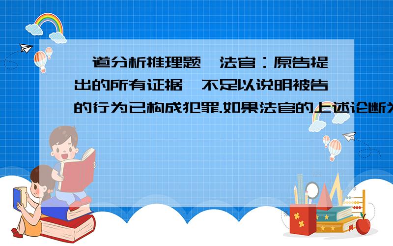 一道分析推理题,法官：原告提出的所有证据,不足以说明被告的行为已构成犯罪.如果法官的上述论断为真,则以下两项相关断定中哪一项也一定为真?1.原告提出的证据中,至少没包括这样一个