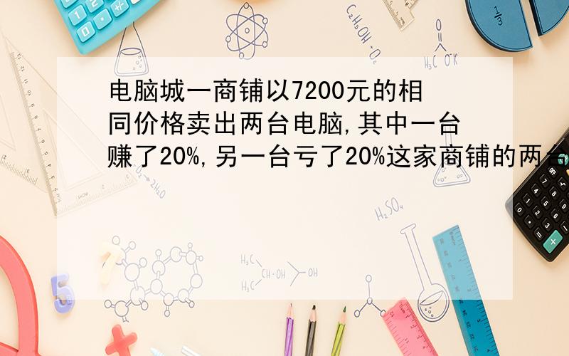 电脑城一商铺以7200元的相同价格卖出两台电脑,其中一台赚了20%,另一台亏了20%这家商铺的两台电脑亏还是赚?