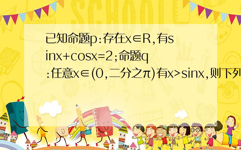 已知命题p:存在x∈R,有sinx+cosx=2;命题q:任意x∈(0,二分之π)有x>sinx,则下列命题是真命题的是A.p且q B.p或（非q） C.p且（非q） D.（非p）且q