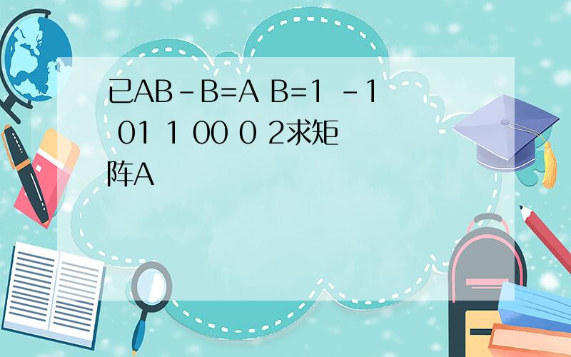 已AB-B=A B=1 -1 01 1 00 0 2求矩阵A