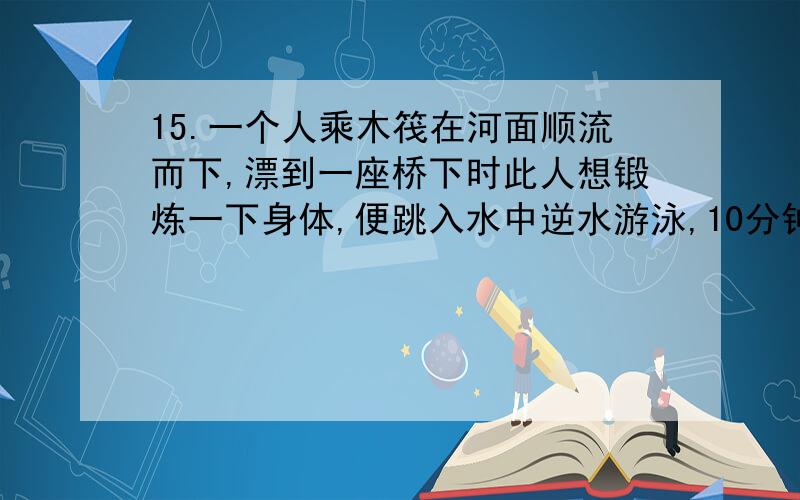 15.一个人乘木筏在河面顺流而下,漂到一座桥下时此人想锻炼一下身体,便跳入水中逆水游泳,10分钟后转身追赶木筏,终于在离桥1500米远的地方追上木筏,假设水流速度及此人游泳的速度都一直