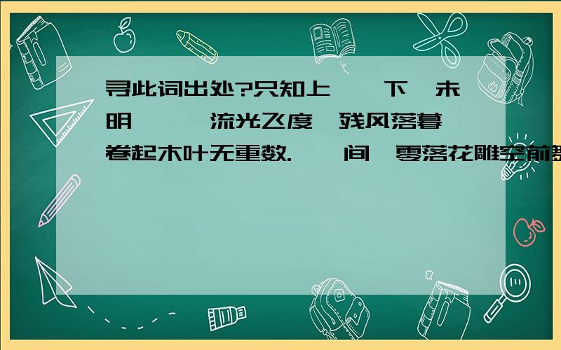 寻此词出处?只知上阙,下阙未明　　　流光飞度,残风落暮,卷起木叶无重数.惆怅间,零落花雕空前舞.再问此词出自何处,是否有人获悉.强调非本人之作.高手们都出现得很快,本人提出这几句只