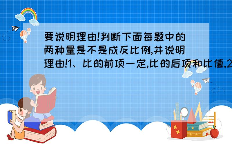 要说明理由!判断下面每题中的两种量是不是成反比例,并说明理由!1、比的前项一定,比的后项和比值.2、圆柱的体积一定,圆柱的底面积和高.（要说明理由,