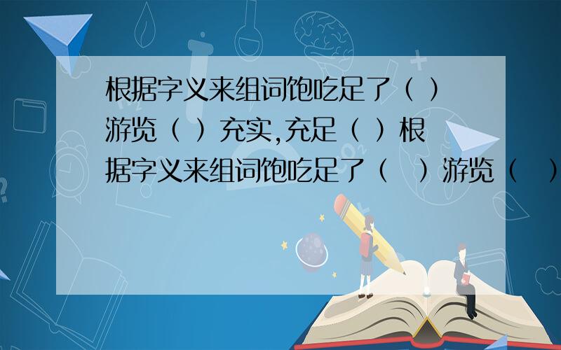 根据字义来组词饱吃足了（ ）游览（ ）充实,充足（ ）根据字义来组词饱吃足了（　）游览（　）充实,充足（　）观景象（　）看法（　）看（　）