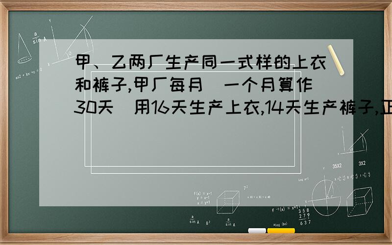 甲、乙两厂生产同一式样的上衣和裤子,甲厂每月（一个月算作30天）用16天生产上衣,14天生产裤子,正好配成448套衣裤；乙厂每月用12天生产上衣,18天生产裤子,正好配成576套衣裤,为了发挥两厂