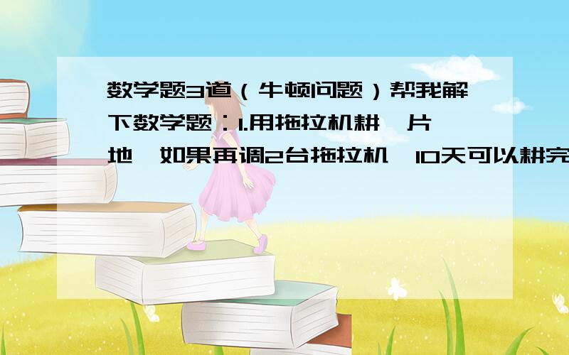 数学题3道（牛顿问题）帮我解下数学题：1.用拖拉机耕一片地,如果再调2台拖拉机,10天可以耕完,如果再调5台,8天可以耕完,已知每台拖拉机每天耕地效率相同,那么原来耕地的拖拉机有多少台?