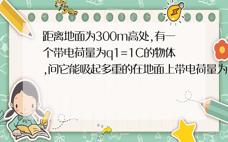 距离地面为300m高处,有一个带电荷量为q1=1C的物体,问它能吸起多重的在地面上带电荷量为q2=-1C的物体?(g取10m/s^2)