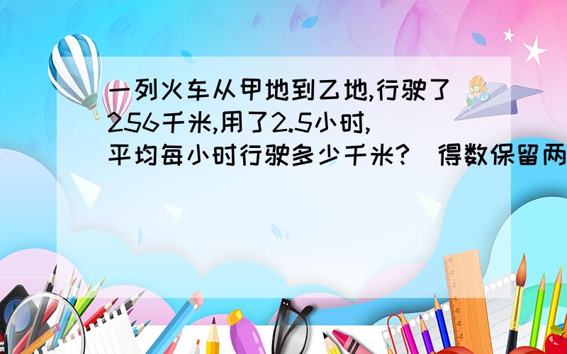 一列火车从甲地到乙地,行驶了256千米,用了2.5小时,平均每小时行驶多少千米?（得数保留两位小数）