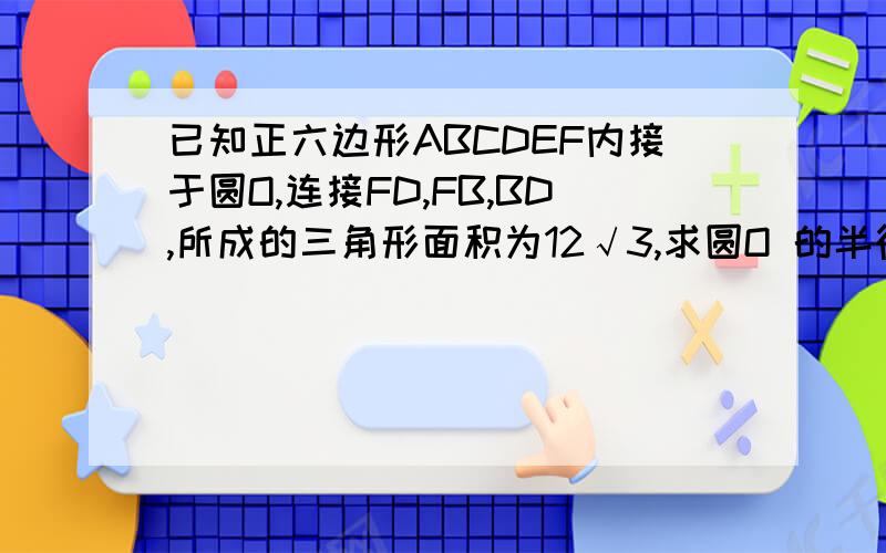 已知正六边形ABCDEF内接于圆O,连接FD,FB,BD,所成的三角形面积为12√3,求圆O 的半径