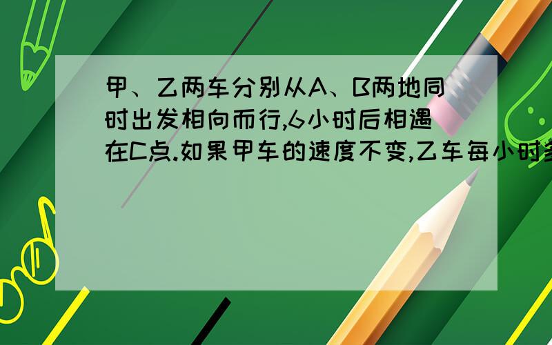 甲、乙两车分别从A、B两地同时出发相向而行,6小时后相遇在C点.如果甲车的速度不变,乙车每小时多行5千米,且两车还从A、B两地同时出发相向而行,则相遇地点距C点12千米；如果乙车速度不变,