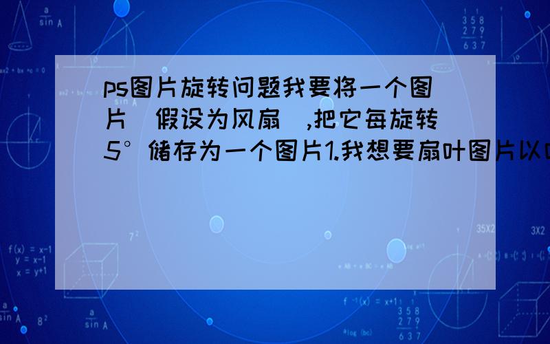 ps图片旋转问题我要将一个图片(假设为风扇),把它每旋转5°储存为一个图片1.我想要扇叶图片以叶片尖端为中心旋转,这如何做到?普通的旋转都是以图片中心旋转,想问问如何修改旋转中心.2.如