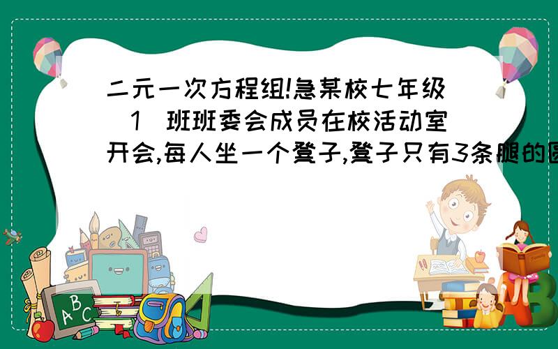 二元一次方程组!急某校七年级（1）班班委会成员在校活动室开会,每人坐一个凳子,凳子只有3条腿的圆凳和4条腿的方凳两种,已知人腿加上他们坐的凳子腿一共是33条腿,你能说出是几个人在开