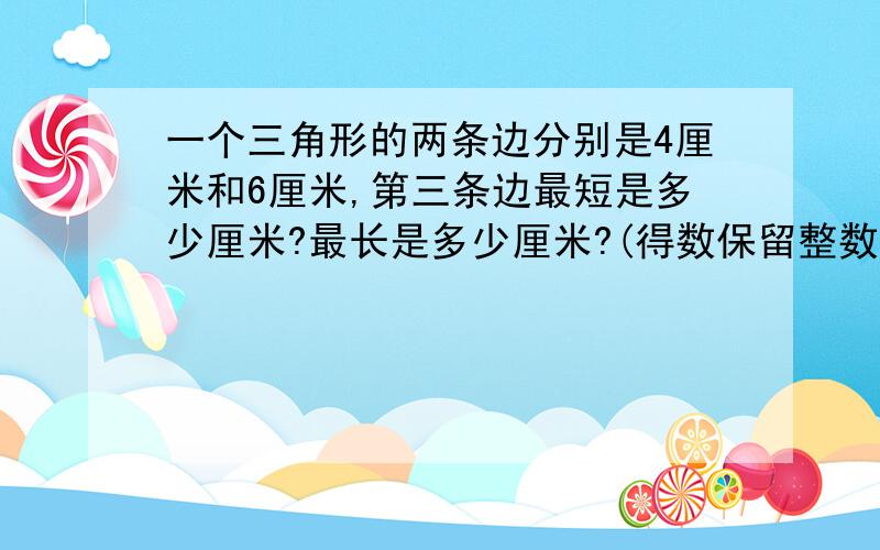 一个三角形的两条边分别是4厘米和6厘米,第三条边最短是多少厘米?最长是多少厘米?(得数保留整数)