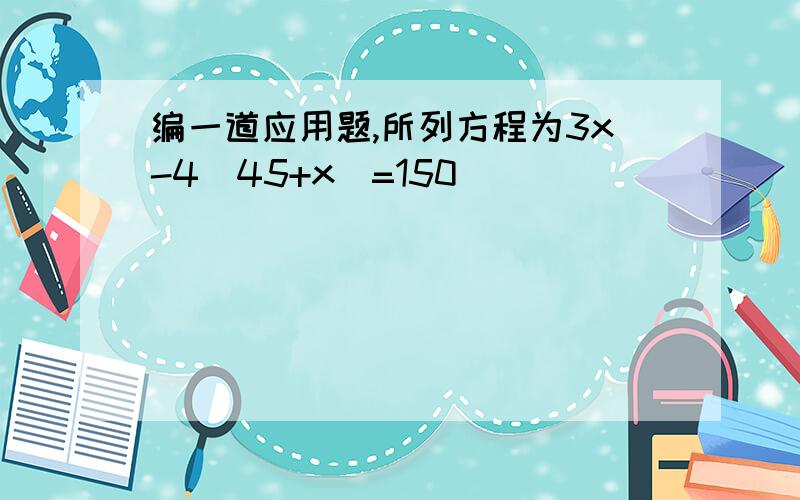 编一道应用题,所列方程为3x-4[45+x]=150