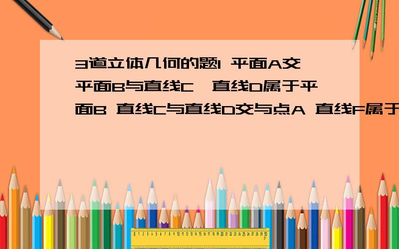 3道立体几何的题1 平面A交平面B与直线C,直线D属于平面B 直线C与直线D交与点A 直线F属于平面A 且直线F平行于直线C 求证直线D与F为异面直线 2 在棱长为a的正方体ABCD-A`B`C`D`中 M N分别为A`B` 和BB`