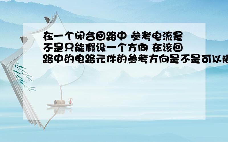 在一个闭合回路中 参考电流是不是只能假设一个方向 在该回路中的电路元件的参考方向是不是可以随便假设 还有就是在电路中只告诉了你参考电流的方向 那么电路元件的参考电压方向随即