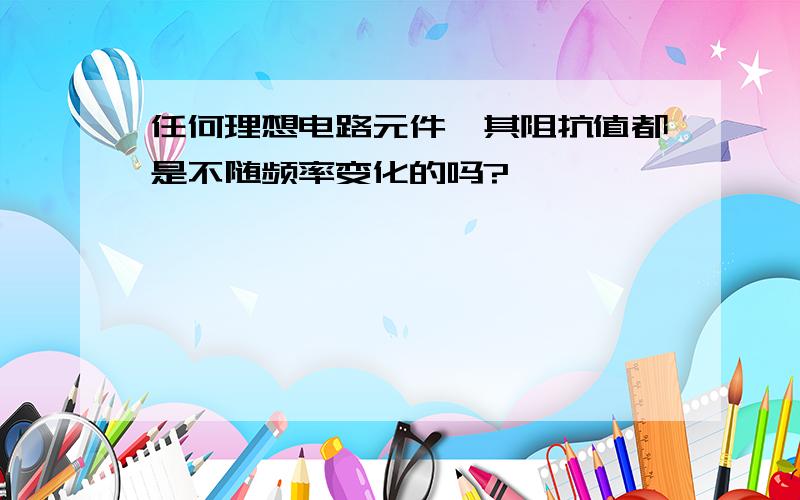 任何理想电路元件,其阻抗值都是不随频率变化的吗?