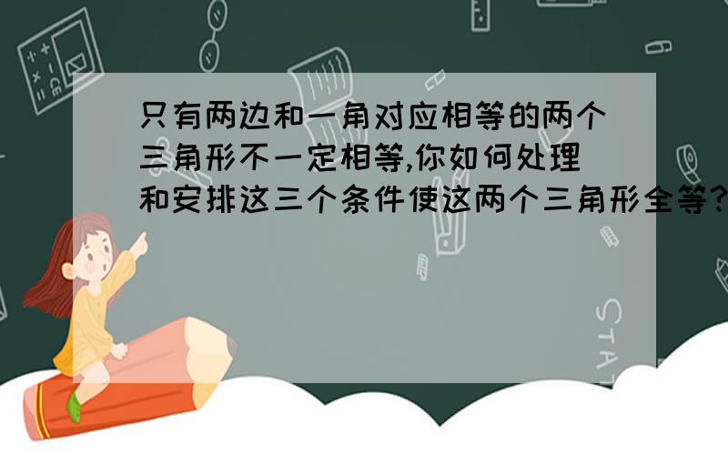 只有两边和一角对应相等的两个三角形不一定相等,你如何处理和安排这三个条件使这两个三角形全等?(四种方案