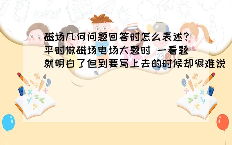 磁场几何问题回答时怎么表述?平时做磁场电场大题时 一看题就明白了但到要写上去的时候却很难说 比如它的角度,出射角等 还有一些需要想出来的东西 如果不像数学一样证明出来可以吗 简