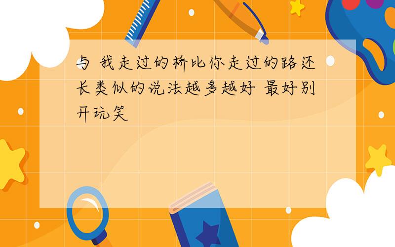 与 我走过的桥比你走过的路还长类似的说法越多越好 最好别开玩笑