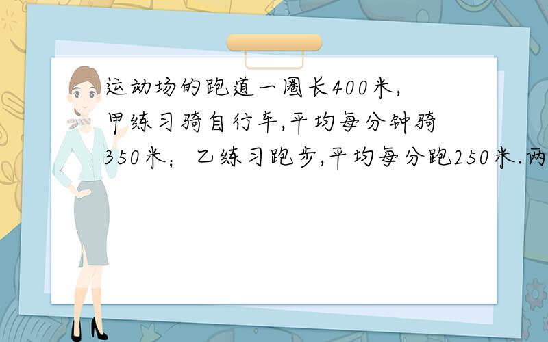 运动场的跑道一圈长400米,甲练习骑自行车,平均每分钟骑350米；乙练习跑步,平均每分跑250米.两人从同一处同时反向出发,经过多少时间首次相遇?又经过多少时间再次相遇?