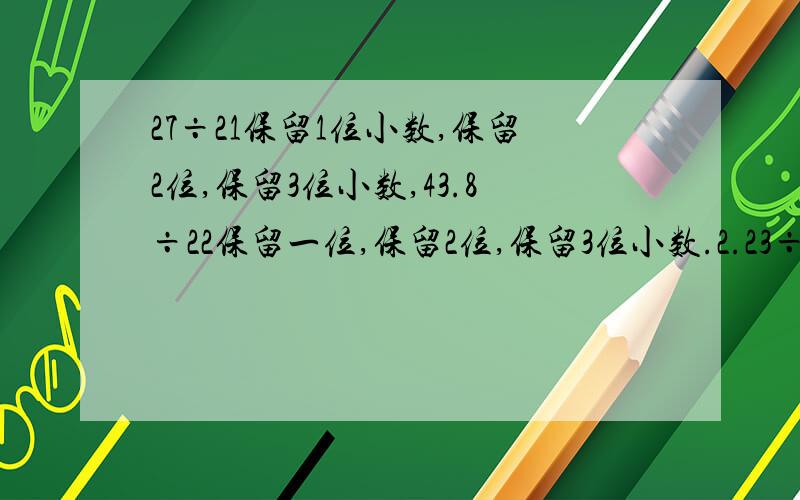 27÷21保留1位小数,保留2位,保留3位小数,43.8÷22保留一位,保留2位,保留3位小数.2.23÷0.56保留一位小数,保留两位小数,保留3位小数急