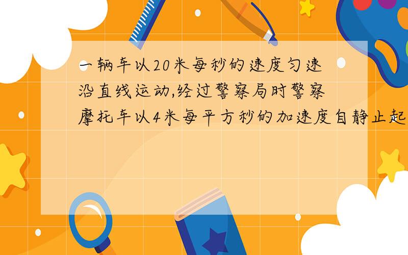 一辆车以20米每秒的速度匀速沿直线运动,经过警察局时警察摩托车以4米每平方秒的加速度自静止起追