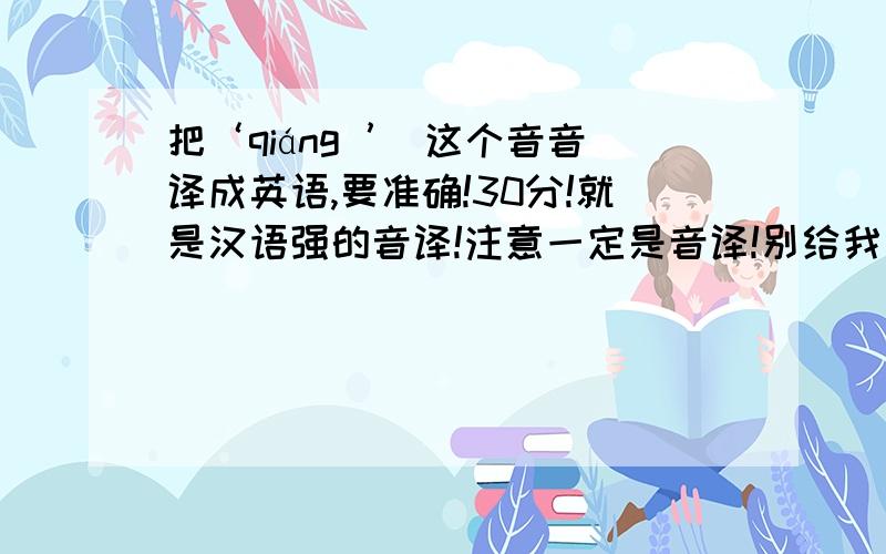 把‘qiáng ’ 这个音音译成英语,要准确!30分!就是汉语强的音译!注意一定是音译!别给我弄个strong!power之类的!哈哈！一楼和我译的一样！不过在等等看有没更确切的！没的话加你分~