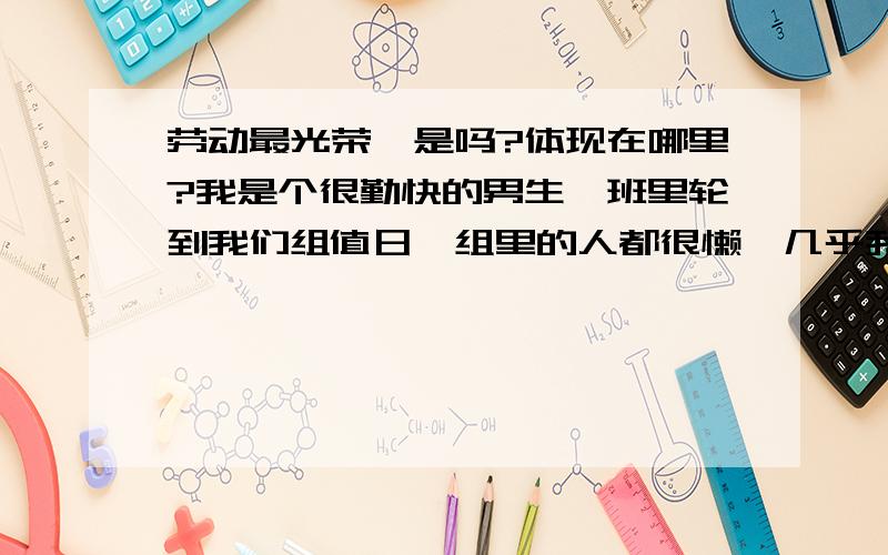 劳动最光荣,是吗?体现在哪里?我是个很勤快的男生,班里轮到我们组值日,组里的人都很懒,几乎我全干活,你说我图什么啊,像我这样有人还说我有点傻,劳动最光荣,到底体现在那里?