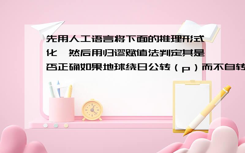 先用人工语言将下面的推理形式化,然后用归谬赋值法判定其是否正确如果地球绕日公转（p）而不自转（非q）,则地球上就没有白天和黑夜（非r）；然而地球上有白天和黑夜（r）；所以,地球