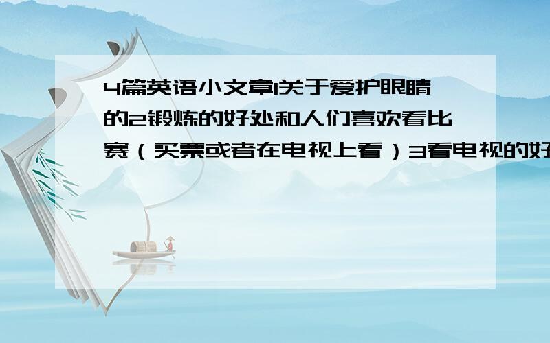 4篇英语小文章1关于爱护眼睛的2锻炼的好处和人们喜欢看比赛（买票或者在电视上看）3看电视的好处重要的是简短60词左右1还有一篇是锻炼的重要