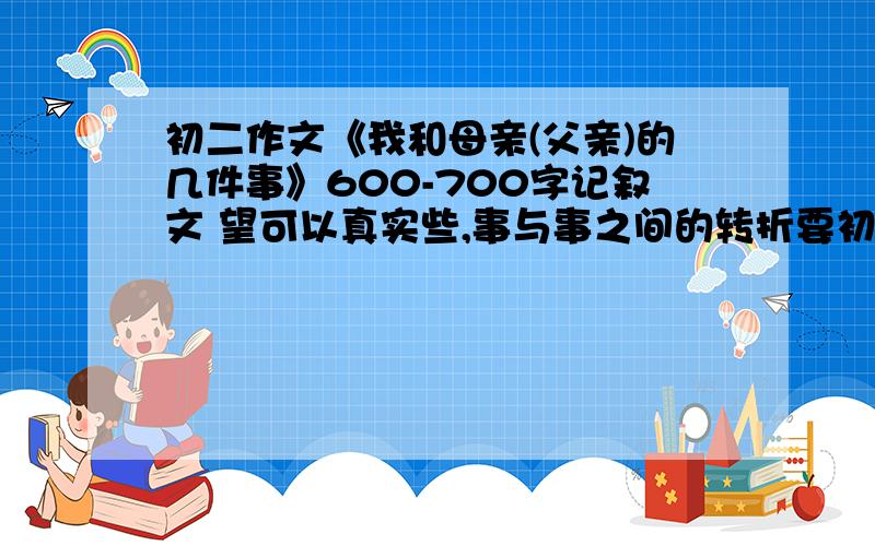 初二作文《我和母亲(父亲)的几件事》600-700字记叙文 望可以真实些,事与事之间的转折要初二作文《我和母亲(父亲)的几件事》600-700字记叙文 望可以真实些,事与事之间的转折要好.(事件和转