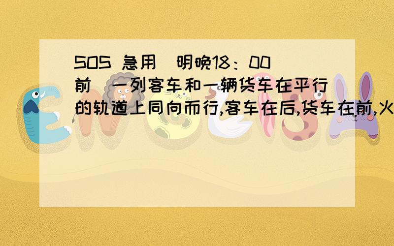 SOS 急用（明晚18：00前）一列客车和一辆货车在平行的轨道上同向而行,客车在后,货车在前,火车的速度是客车速度的3/4,客车长320米,货车长310米,客车从追上的车尾离开货车共用1.