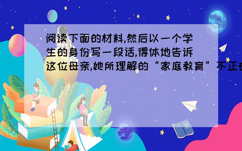 阅读下面的材料,然后以一个学生的身份写一段话,得体地告诉这位母亲,她所理解的“家庭教育”不正确.(50字左右)一位母亲说：“你问我是怎么对孩子进行家庭教育的,我的做法是：花钱,上重