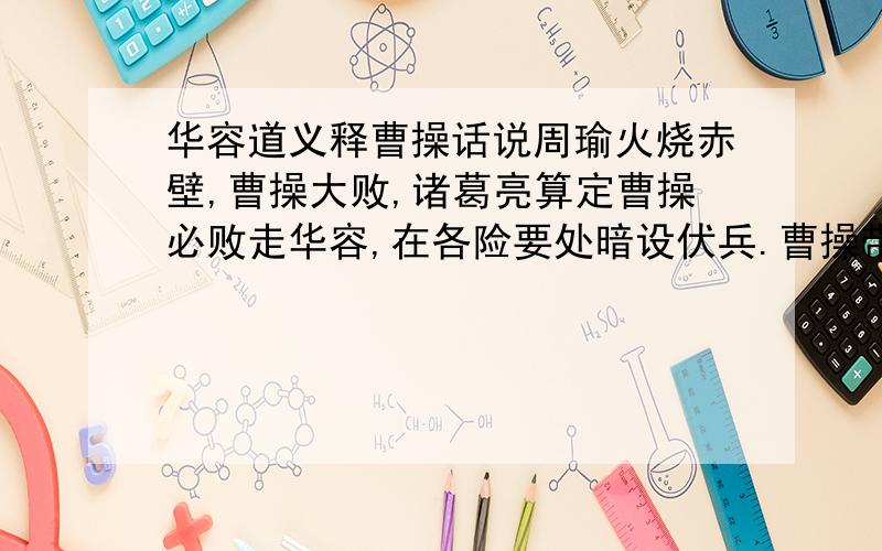 华容道义释曹操话说周瑜火烧赤壁,曹操大败,诸葛亮算定曹操必败走华容,在各险要处暗设伏兵.曹操带着残兵败将从华容道逃跑,途中屡次遭孙诸葛亮军伏击.第一次伏击曹操损失了全部士兵的6