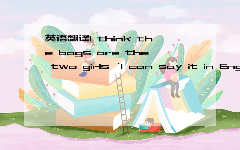 英语翻译I think the bags are the two girls ‘I can say it in English,but he can' t